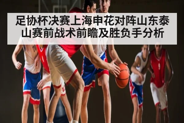 足协杯决赛上海申花对阵山东泰山赛前战术前瞻及胜负手分析 - zhibo8